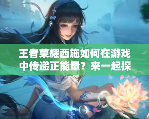 王者荣耀西施如何在游戏中传递正能量？来一起探讨西施的正能量表现