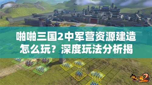 啪啪三国2中军营资源建造怎么玩？深度玩法分析揭秘