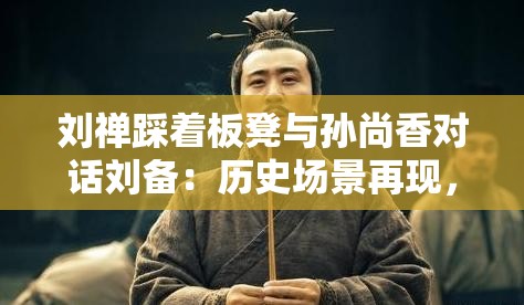 刘禅踩着板凳与孙尚香对话刘备：历史场景再现，三国人物关系深度解析