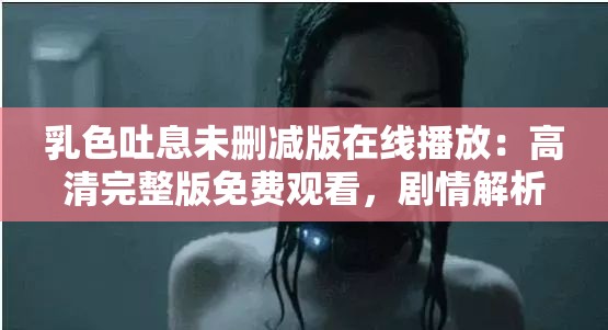乳色吐息未删减版在线播放：高清完整版免费观看，剧情解析与角色深度剖析