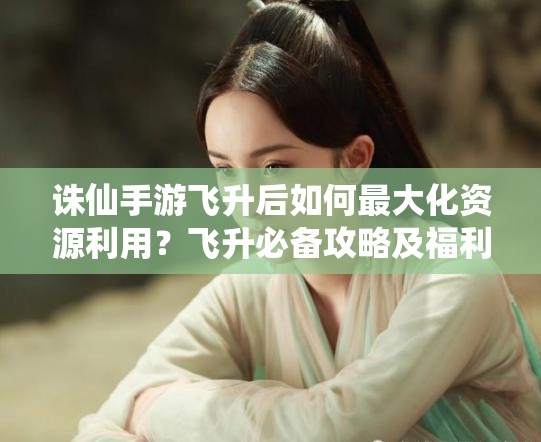 诛仙手游飞升后如何最大化资源利用？飞升必备攻略及福利详解引悬念