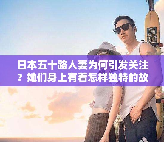 日本五十路人妻为何引发关注？她们身上有着怎样独特的故事与魅力？