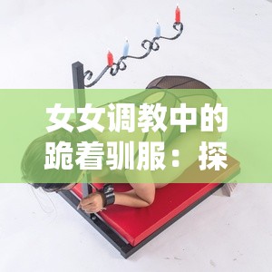 女女调教中的跪着驯服：探索权力与服从的深层心理与情感联结