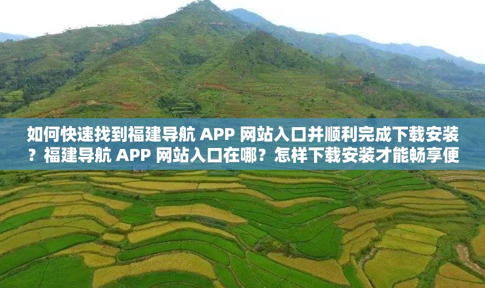如何快速找到福建导航 APP 网站入口并顺利完成下载安装？福建导航 APP 网站入口在哪？怎样下载安装才能畅享便捷服务？想下载福建导航 APP ，如何准确找到网站入口并顺利安装？