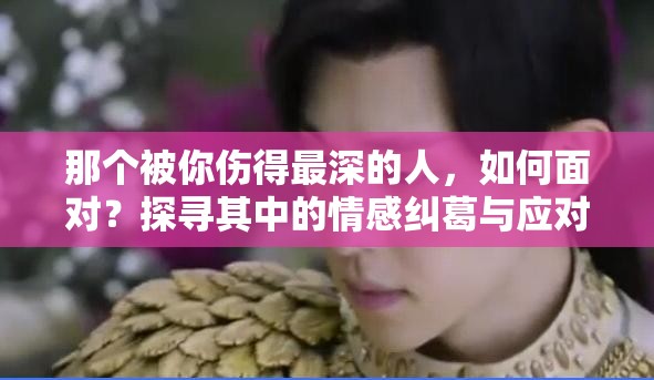那个被你伤得最深的人，如何面对？探寻其中的情感纠葛与应对之法