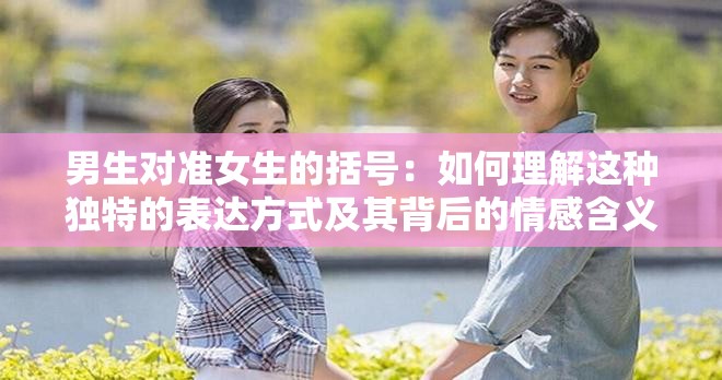 男生对准女生的括号：如何理解这种独特的表达方式及其背后的情感含义？