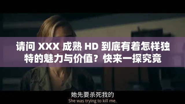 请问 XXX 成熟 HD 到底有着怎样独特的魅力与价值？快来一探究竟