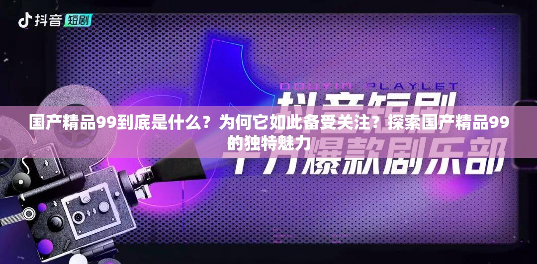 国产精品99到底是什么？为何它如此备受关注？探索国产精品99的独特魅力