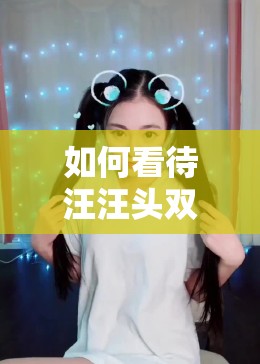 如何看待汪汪头双马尾视频引发的网络热议？