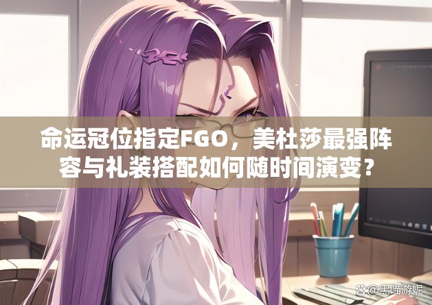 命运冠位指定FGO，美杜莎最强阵容与礼装搭配如何随时间演变？