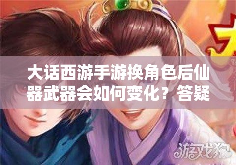 大话西游手游换角色后仙器武器会如何变化？答疑解读来了！