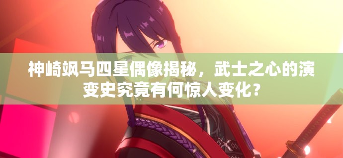 神崎飒马四星偶像揭秘，武士之心的演变史究竟有何惊人变化？