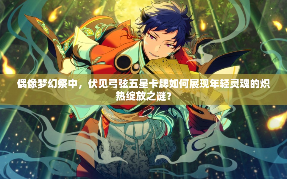 偶像梦幻祭中，伏见弓弦五星卡牌如何展现年轻灵魂的炽热绽放之谜？