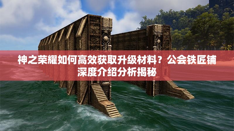 神之荣耀如何高效获取升级材料？公会铁匠铺深度介绍分析揭秘
