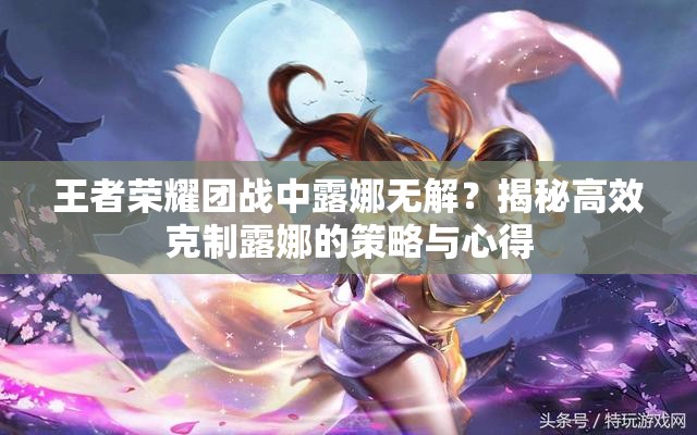 王者荣耀团战中露娜无解？揭秘高效克制露娜的策略与心得