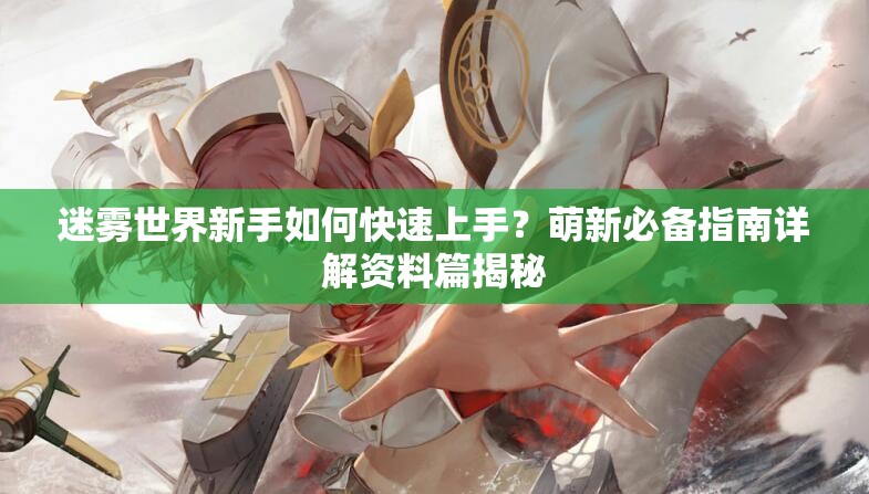 迷雾世界新手如何快速上手？萌新必备指南详解资料篇揭秘