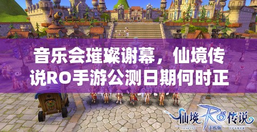 音乐会璀璨谢幕,仙境传说RO手游公测日期何时正式开启? 音乐会璀璨谢幕,仙境传说RO手游公测日期何时正式开启?
