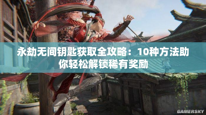 永劫无间钥匙获取全攻略：10种方法助你轻松解锁稀有奖励