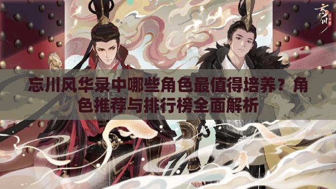 忘川风华录中哪些角色最值得培养？角色推荐与排行榜全面解析